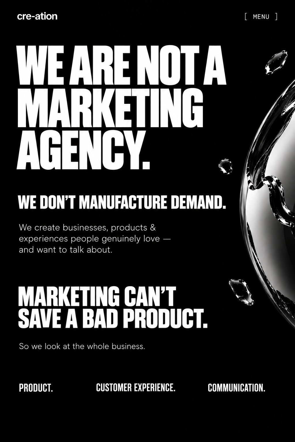 We are not a marketing agency. We don’t manufacture demand. We create businesses, products & experiences people genuinely love — and want to talk about. Marketing can’t save a bad product. So we look at the whole business: product, customer experience, communication.